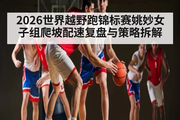 2026世界越野跑锦标赛姚妙女子组爬坡配速复盘与策略拆解