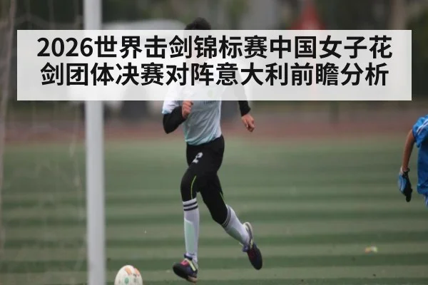 2026世界击剑锦标赛中国女子花剑团体决赛对阵意大利前瞻分析